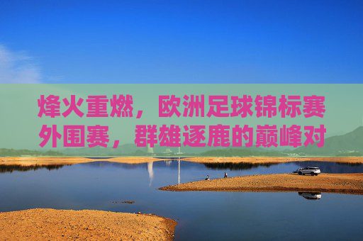烽火重燃，欧洲足球锦标赛外围赛，群雄逐鹿的巅峰对决
