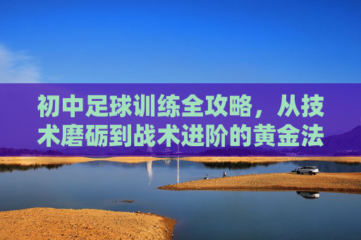 初中足球训练全攻略,从技术磨砺到战术进阶的黄金法则