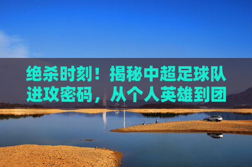 绝杀时刻!揭秘中超足球队进攻密码,从个人英雄到团队协作的艺术