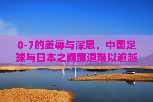 0-7的羞辱与深思，中国足球与日本之间那道难以逾越的鸿沟