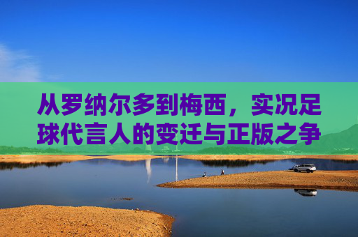从罗纳尔多到梅西,实况足球代言人的变迁与正版之争