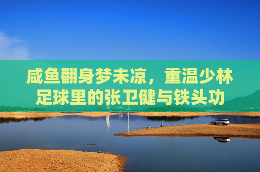 咸鱼翻身梦未凉,重温少林足球里的张卫健与铁头功