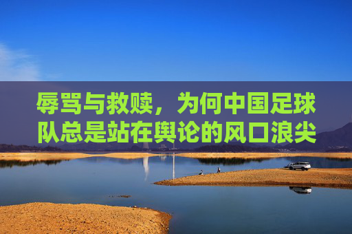 辱骂与救赎，为何中国足球队总是站在舆论的风口浪尖？