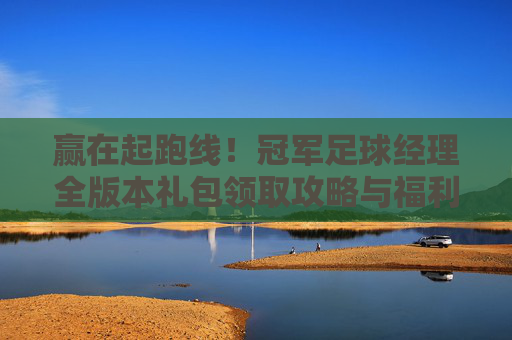 赢在起跑线！冠军足球经理全版本礼包领取攻略与福利汇总