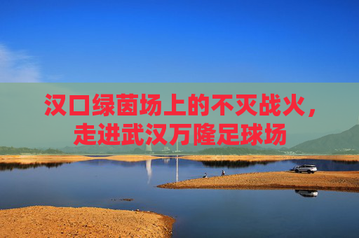 汉口绿茵场上的不灭战火，走进武汉万隆足球场