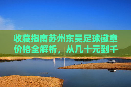 收藏指南苏州东吴足球徽章价格全解析,从几十元到千元,如何辨别收藏价值?