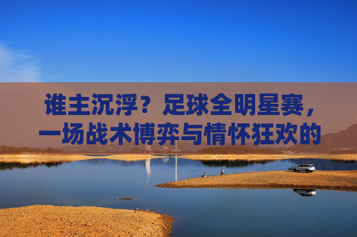 谁主沉浮？足球全明星赛，一场战术博弈与情怀狂欢的终极想象