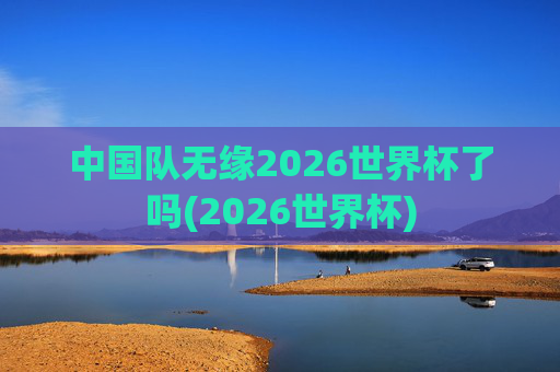 中国队无缘2026世界杯了吗(2026世界杯)