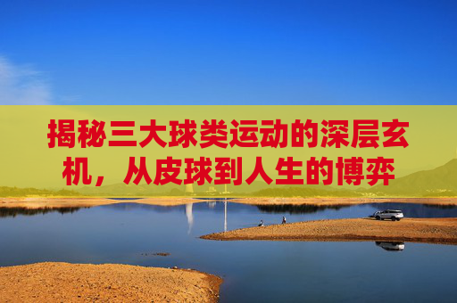 揭秘三大球类运动的深层玄机，从皮球到人生的博弈
