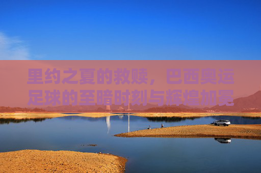 里约之夏的救赎，巴西奥运足球的至暗时刻与辉煌加冕