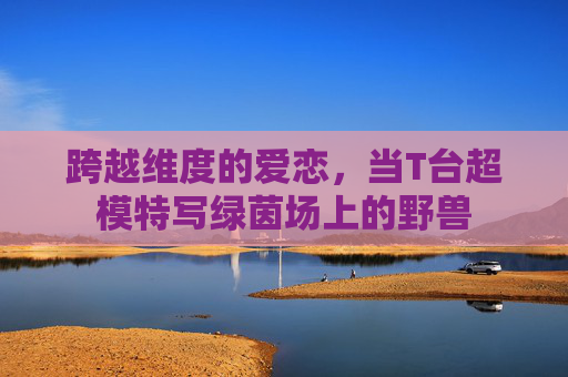 跨越维度的爱恋，当T台超模特写绿茵场上的野兽