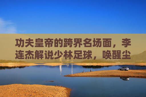 功夫皇帝的跨界名场面,李连杰解说少林足球,唤醒尘封的青春记忆