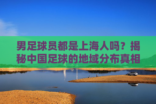 男足球员都是上海人吗？揭秘中国足球的地域分布真相