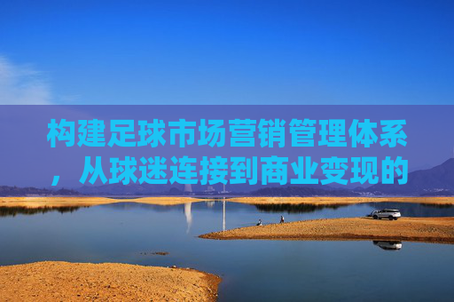构建足球市场营销管理体系,从球迷连接到商业变现的全局策略