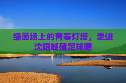 绿茵场上的青春灯塔,走进沈阳城建足球吧