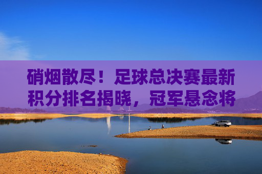 硝烟散尽!足球总决赛最新积分排名揭晓,冠军悬念将如何收场?