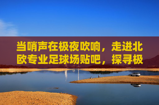 当哨声在极夜吹响,走进北欧专业足球场贴吧,探寻极寒之地的绿茵狂想