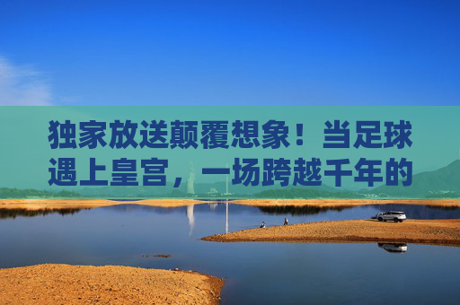 独家放送颠覆想象!当足球遇上皇宫,一场跨越千年的集锦盛宴