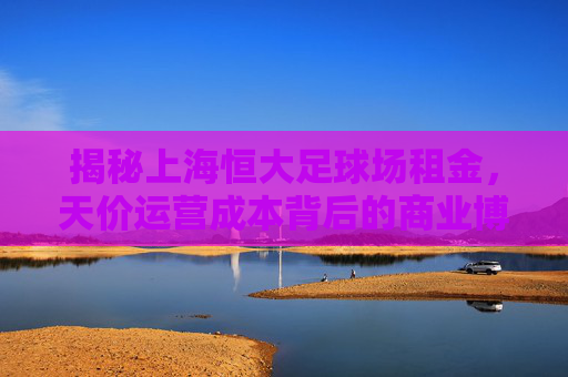揭秘上海恒大足球场租金,天价运营成本背后的商业博弈与未来定价权