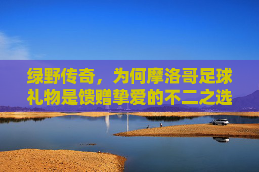 绿野传奇，为何摩洛哥足球礼物是馈赠挚爱的不二之选