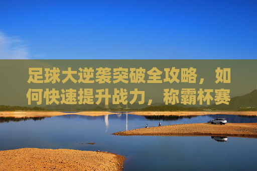 足球大逆袭突破全攻略,如何快速提升战力,称霸杯赛?