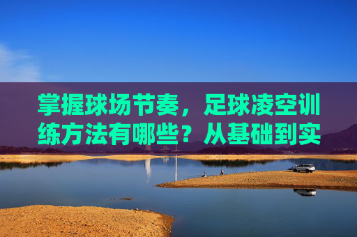 掌握球场节奏，足球凌空训练方法有哪些？从基础到实战的进阶指南