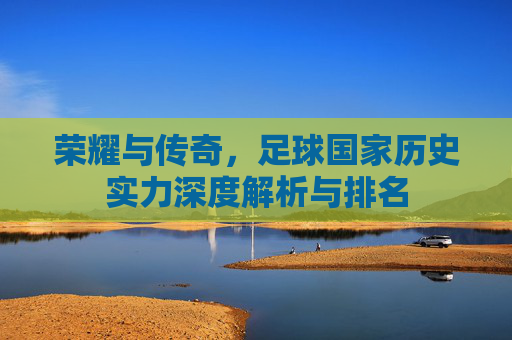 荣耀与传奇,足球国家历史实力深度解析与排名