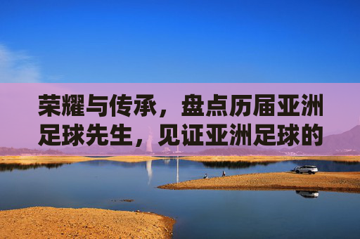 荣耀与传承，盘点历届亚洲足球先生，见证亚洲足球的崛起
