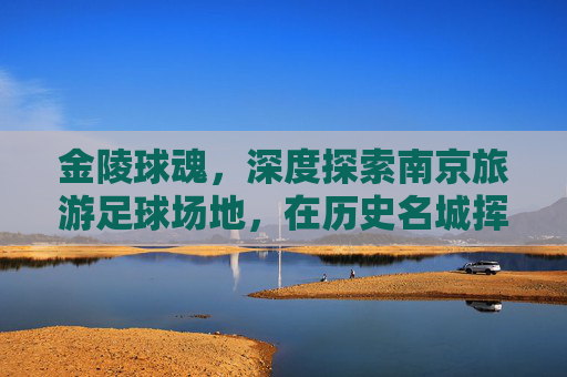 金陵球魂，深度探索南京旅游足球场地，在历史名城挥洒汗水