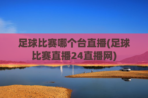 足球比赛哪个台直播(足球比赛直播24直播网)