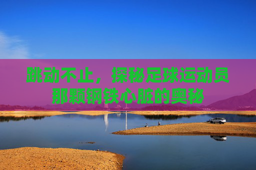 跳动不止，探秘足球运动员那颗钢铁心脏的奥秘
