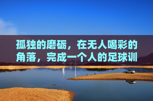 孤独的磨砺,在无人喝彩的角落,完成一个人的足球训练