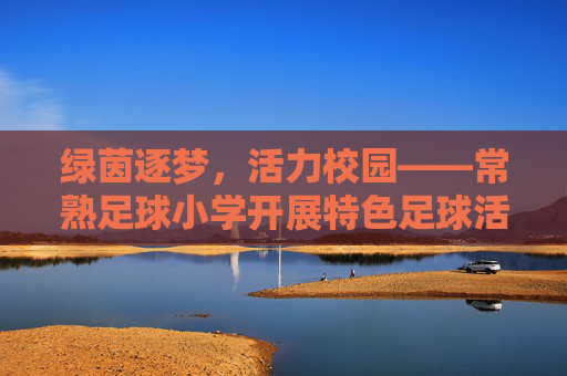 绿茵逐梦，活力校园——常熟足球小学开展特色足球活动纪实