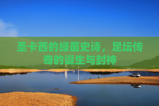 圣卡西的绿茵史诗，足坛传奇的诞生与封神
