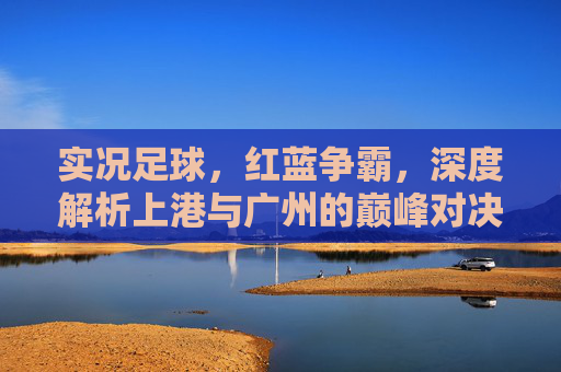 实况足球,红蓝争霸,深度解析上港与广州的巅峰对决