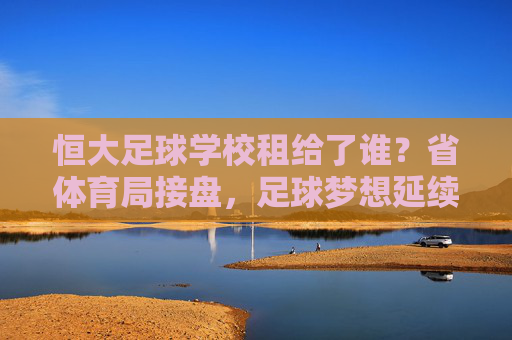 恒大足球学校租给了谁?省体育局接盘,足球梦想延续
