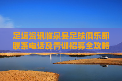 足坛资讯临泉县足球俱乐部联系电话及青训招募全攻略