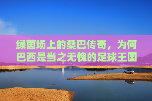 绿茵场上的桑巴传奇，为何巴西是当之无愧的足球王国