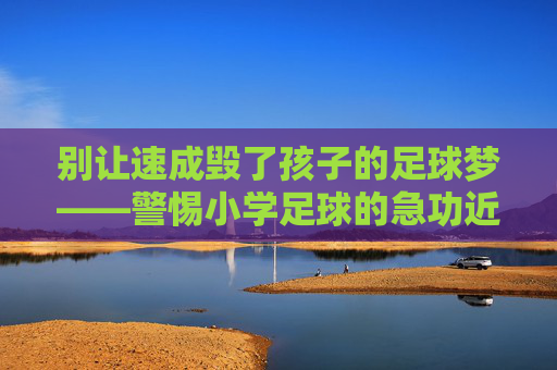 别让速成毁了孩子的足球梦——警惕小学足球的急功近利