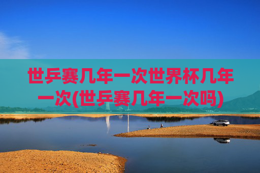世乒赛几年一次世界杯几年一次(世乒赛几年一次吗)