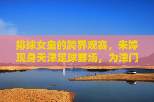 排球女皇的跨界观赛，朱婷现身天津足球赛场，为津门体育喝彩