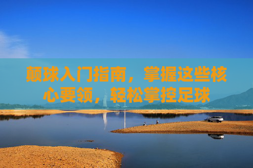 颠球入门指南，掌握这些核心要领，轻松掌控足球