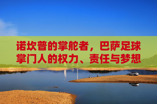 诺坎普的掌舵者,巴萨足球掌门人的权力、责任与梦想