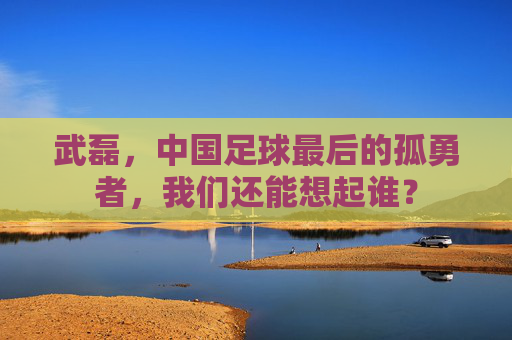 武磊,中国足球最后的孤勇者,我们还能想起谁?