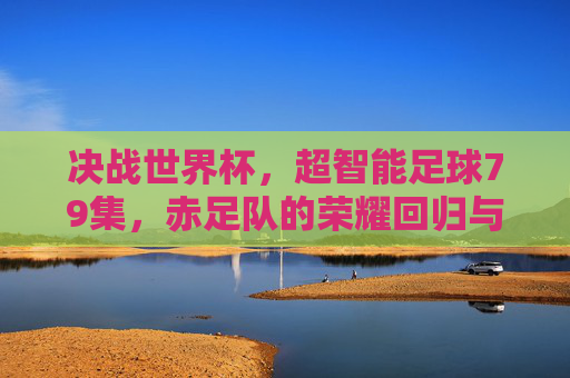 决战世界杯,超智能足球79集,赤足队的荣耀回归与新征程