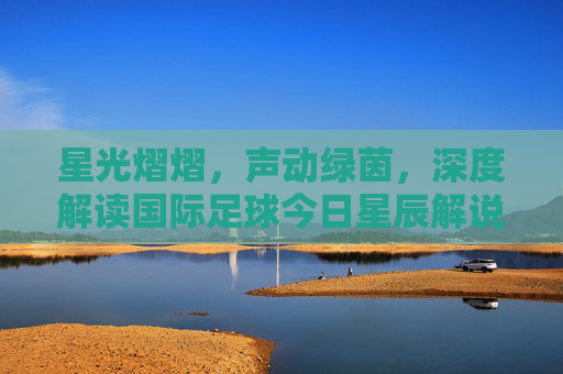 星光熠熠,声动绿茵,深度解读国际足球今日星辰解说