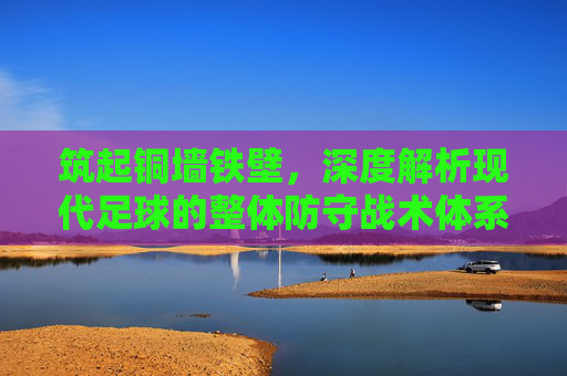筑起铜墙铁壁,深度解析现代足球的整体防守战术体系