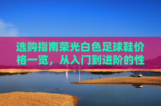 选购指南荣光白色足球鞋价格一览,从入门到进阶的性价比之选