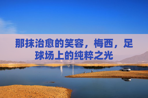那抹治愈的笑容,梅西,足球场上的纯粹之光