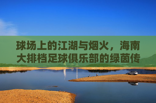 球场上的江湖与烟火，海南大排档足球俱乐部的绿茵传奇